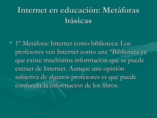 Internet en educación: Metáforas
               básicas

• 1º Metáfora: Internet como biblioteca: Los
  profesores ven Internet como una “Biblioteca ya
  que existe muchísima información que se puede
  extraer de Internet. Aunque una opinión
  subjetiva de algunos profesores es que puede
  confundir la información de los libros.
 