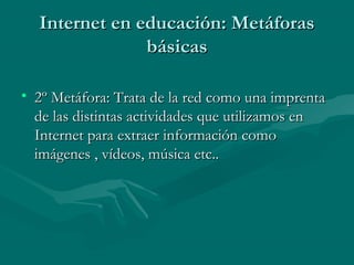 Internet en educación: Metáforas
               básicas

• 2º Metáfora: Trata de la red como una imprenta
  de las distintas actividades que utilizamos en
  Internet para extraer información como
  imágenes , vídeos, música etc..
 