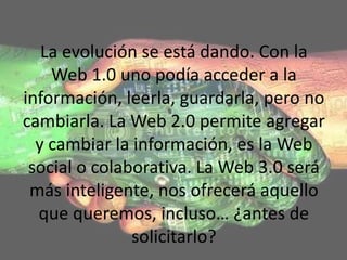 La evolución se está dando. Con la
    Web 1.0 uno podía acceder a la
información, leerla, guardarla, pero no
cambiarla. La Web 2.0 permite agregar
  y cambiar la información, es la Web
 social o colaborativa. La Web 3.0 será
 más inteligente, nos ofrecerá aquello
  que queremos, incluso… ¿antes de
               solicitarlo?
 