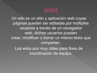 Un wiki es un sitio y aplicación web cuyas
páginas pueden ser editadas por múltiples
usuarios a través de un navegador
web, dichos usuarios pueden
crear, modificar o borrar un mismo texto que
comparten.
Los wikis son muy útiles para fines de
coordinación de equipo.

 
