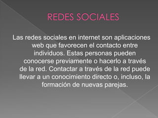 Las redes sociales en internet son aplicaciones
web que favorecen el contacto entre
individuos. Estas personas pueden
conocerse previamente o hacerlo a través
de la red. Contactar a través de la red puede
llevar a un conocimiento directo o, incluso, la
formación de nuevas parejas.

 