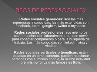 Redes sociales genéricas: son las más
numerosas y conocidas. las más extendidas son
facebook, tuenti, google +, twitter o myspace.
Redes sociales profesionales: sus miembros
están relacionados laboralmente, pueden servir
para conectar compañeros o para la búsqueda de
trabajo. Las más conocidas son linkedin, xing y
viadeo.
Redes sociales verticales o temáticas: están
basadas en un tema concreto, pueden relacionar
personas con el mismo hobbie, la misma actividad
o el mismo rol.La más famosa es flickr.

 