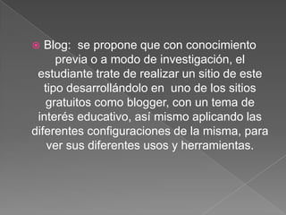 Blog: se propone que con conocimiento
previa o a modo de investigación, el
estudiante trate de realizar un sitio de este
tipo desarrollándolo en uno de los sitios
gratuitos como blogger, con un tema de
interés educativo, así mismo aplicando las
diferentes configuraciones de la misma, para
ver sus diferentes usos y herramientas.


 