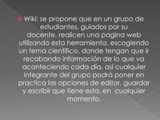 Wiki: se propone que en un grupo de
estudiantes, guiados por su
docente, realicen una pagina web
utilizando esta herramienta, escogiendo
un tema científico, donde tengan que ir
recabando información de lo que va
aconteciendo cada día, así cualquier
integrante del grupo podrá poner en
practica las opciones de editar, guardar
y escribir que tiene esta, en cualquier
momento.



 