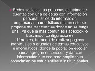 Redes sociales: las personas actualmente
cuentas con una de estas con información
personal, sitios de información
empresarial, humorísticos etc, en este se
propone realizar cuentas donde no se tenga
una , ya que la mas común es Facebook, o
buscando configuraciones
diferentes, tratando de realizar paginas
individuales o grupales de temas educativos
e informáticos, donde la población escolar
pueda agregarse, conocer y dar con
información que sea para ampliar sus
conocimientos estudiantiles o institucionales.



 