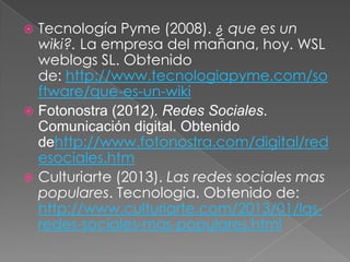 Tecnología Pyme (2008). ¿ que es un
wiki?. La empresa del mañana, hoy. WSL
weblogs SL. Obtenido
de: http://www.tecnologiapyme.com/so
ftware/que-es-un-wiki
 Fotonostra (2012). Redes Sociales.
Comunicación digital. Obtenido
dehttp://www.fotonostra.com/digital/red
esociales.htm
 Culturiarte (2013). Las redes sociales mas
populares. Tecnologia. Obtenido de:
http://www.culturiarte.com/2013/01/lasredes-sociales-mas-populares.html


 