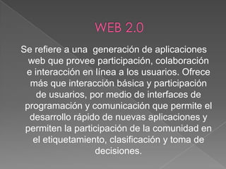 Se refiere a una generación de aplicaciones
web que provee participación, colaboración
e interacción en línea a los usuarios. Ofrece
más que interacción básica y participación
de usuarios, por medio de interfaces de
programación y comunicación que permite el
desarrollo rápido de nuevas aplicaciones y
permiten la participación de la comunidad en
el etiquetamiento, clasificación y toma de
decisiones.

 