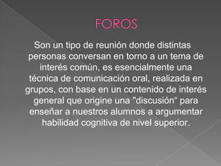 Son un tipo de reunión donde distintas
personas conversan en torno a un tema de
interés común, es esencialmente una
técnica de comunicación oral, realizada en
grupos, con base en un contenido de interés
general que origine una "discusión“ para
enseñar a nuestros alumnos a argumentar
habilidad cognitiva de nivel superior.

 