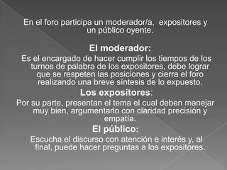En el foro participa un moderador/a, expositores y
un público oyente.

El moderador:
Es el encargado de hacer cumplir los tiempos de los
turnos de palabra de los expositores, debe lograr
que se respeten las posiciones y cierra el foro
realizando una breve síntesis de lo expuesto.

Los expositores:
Por su parte, presentan el tema el cual deben manejar
muy bien, argumentarlo con claridad precisión y
empatía.
El público:
Escucha el discurso con atención e interés y, al
final, puede hacer preguntas a los expositores.

 