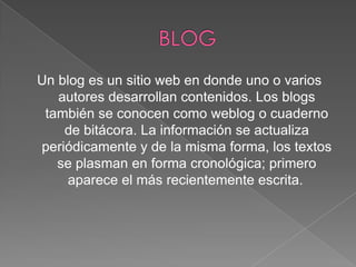 Un blog es un sitio web en donde uno o varios
autores desarrollan contenidos. Los blogs
también se conocen como weblog o cuaderno
de bitácora. La información se actualiza
periódicamente y de la misma forma, los textos
se plasman en forma cronológica; primero
aparece el más recientemente escrita.

 