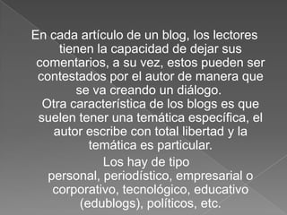 En cada artículo de un blog, los lectores
tienen la capacidad de dejar sus
comentarios, a su vez, estos pueden ser
contestados por el autor de manera que
se va creando un diálogo.
Otra característica de los blogs es que
suelen tener una temática específica, el
autor escribe con total libertad y la
temática es particular.
Los hay de tipo
personal, periodístico, empresarial o
corporativo, tecnológico, educativo
(edublogs), políticos, etc.

 