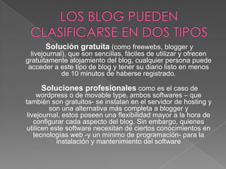 Solución gratuita (como freewebs, blogger y
livejournal), que son sencillas, fáciles de utilizar y ofrecen
gratuitamente alojamiento del blog, cualquier persona puede
acceder a este tipo de blog y tener su diario listo en menos
de 10 minutos de haberse registrado.

Soluciones profesionales como es el caso de

wordpress o de movable type, ambos softwares – que
también son gratuitos- se instalan en el servidor de hosting y
son una alternativa más completa a blogger y
livejournal, estos poseen una flexibilidad mayor a la hora de
configurar cada aspecto del blog. Sin embargo, quienes
utilicen este software necesitan de ciertos conocimientos en
tecnologías web -y un mínimo de programación- para la
instalación y mantenimiento del software

 