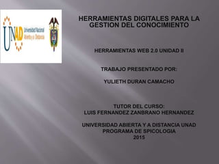 HERRAMIENTAS DIGITALES PARA LA
GESTION DEL CONOCIMIENTO
HERRAMIENTAS WEB 2.0 UNIDAD II
TRABAJO PRESENTADO POR:
YULIETH DURAN CAMACHO
TUTOR DEL CURSO:
LUIS FERNANDEZ ZANBRANO HERNANDEZ
UNIVERSIDAD ABIERTA Y A DISTANCIA UNAD
PROGRAMA DE SPICOLOGIA
2015
 