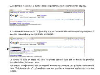 	Si, en cambio, realizamos la búsqueda con la palabra Enstein encontraremos 132.000Si continuamos quitando las “i” (ensten), nos encontramos con que siempre alguien publicó algo con esa palabra, y fue registrado por Google!!Lo curioso es que en todos los casos se puede verificar que por lo menos las primeras entradas hablan del mismo autor.	Por fortuna Google cuenta con un mecanismo que nos propone una palabra similar con la frase “Quizás quiso decir”, refiriéndose a que ese término se encuentra mucho más entre sus índices.