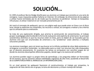  SOLUCIÓN…	En 1995 el profesor Bernie Dodge diseñó para sus alumnos un trabajo que consistía en una serie de consignas  cuyas respuestas podían hallarse en Internet. Sin embargo, las direcciones de las páginas  a utilizar fueron brindadas por él, de modo que los alumnos no perdieran  tiempo en búsquedas infructuosa  al utilizar material sin ser revisado previamente por él.	Así nació el concepto de webquest, que es una página web que puede estar en línea o en el disco local, donde se explicitan los contenidos, los recursos a utilizar, las consignas a realizar y los criterios que se utilizarán para su evaluación.	Se trata de una exploración dirigida, que prioriza la construcción de conocimientos, el trabajo grupal, la pedagogía abierta (donde la forma de evaluación está explícita de antemano). Su principal característica distintiva es que los recursos están en línea, pero no deben de ser buscados por los alumnos sino que son enumerados de antemano y los “problemas” están abiertos a múltiples soluciones posibles.	Los alumnos investigan, pero sin tener que buscar en la infinita cantidad de sitios Web existentes ni arriesgarse a encontrar contenidos  no adecuados para su nivel. Los recursos han sido chequeados por el docente previamente. En ocasiones las tareas se enriquecen con sencillos juegos de rol donde los alumnos desempeñan diferentes papeles, dando lugar a la vivencia del conflicto.	Los alumnos pueden seguir su propio ritmo de aprendizaje, y las preguntas deben ser formuladas de tal manera  que los alumnos utilicen habilidades cognitivas de alto nivel, ayudando al desarrollo de la COMPETENCIA PARA EL MANEJO DE LA INFORMACIÓN (CMI).	En un nivel general las webquest favorecen el constructivismo, el trabajo por proyectos, la asignación de roles dentro de un grupo, la toma de decisiones y el buen manejo del tiempo.        