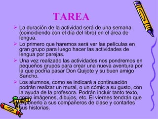 TAREA La duración de la actividad será de una semana (coincidiendo con el día del libro) en el área de lengua. Lo primero que haremos será ver las películas en gran grupo para luego hacer las actividades de lengua por parejas. Una vez realizado las actividades nos pondremos en pequeños grupos para crear una nueva aventura por la que podría pasar Don Quijote y su buen amigo Sancho. Los alumnos, como se indicará a continuación podrán realizar un mural, o un cómic a su gusto, con la ayuda de la profesora. Podrán incluir tanto texto, como imágenes, dibujos, etc. El viernes tendrán que exponerlo a sus compañeros de clase y contarles sus historias. 