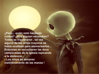 ¿Pero... quién está haciendo ruidos? ¿Hay alguien escondido? Todos se inquietaron , tal vez alguno de los niños mayores se había ocultado para atemorizarlos... Entonces se escucharon las doce campanadas de la iglesia repicando a la distancia... ¡ Los niños se tomaron instintivamente de las manos ! 