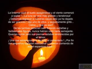La linterna cayó al suelo apagándose y el viento comenzó a soplar ! ¡ La luna se veía más grande y tenebrosa! ¡ Debemos regresar a nuestras casas esto ya ha dejado de ser gracioso ! dijo uno de ellos, y seguidamente gritó... Cielos ¿ Qué es eso? De las tumbas parecían salir flotando extrañas y fantasmales figuras, nunca habían visto nada semejante. Querían correr pero sus piernas estaban endurecidas por el temor. ¡ Una risa estremecedora sacudió el cementerio ! ¡ Por fin los pequeños lograron reaccionar y salieron corriendo de aquel espantoso lugar ! 