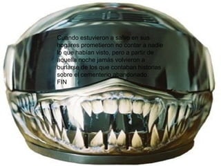 Cuando estuvieron a salvo en sus hogares prometieron no contar a nadie lo que habían visto, pero a partir de aquella noche jamás volvieron a burlarse de los que contaban historias sobre el cementerio abandonado. FIN 