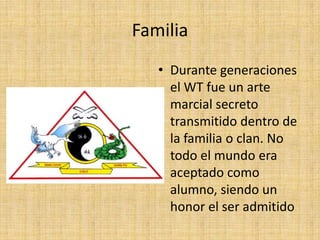 FamiliaDurante generaciones el WT fue un arte marcial secreto transmitido dentro de la familia o clan. No todo el mundo era aceptado como alumno, siendo un honor el ser admitido