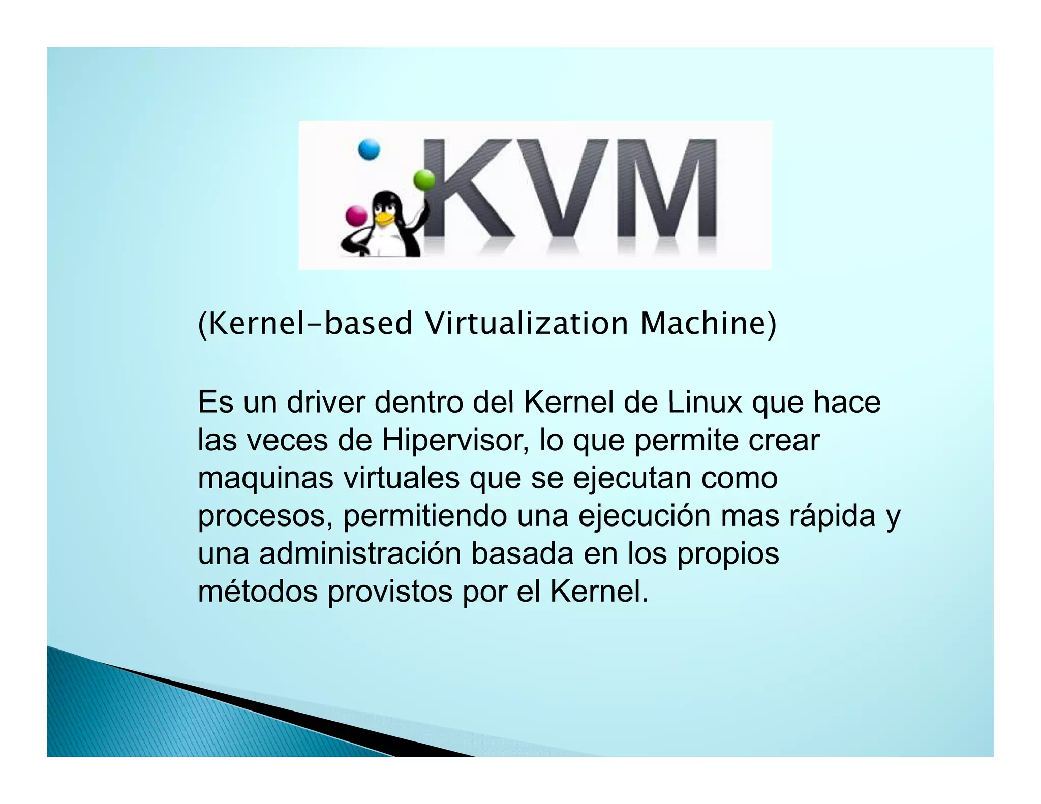(Kernel-based Virtualization Machine)
Es un driver dentro del Kernel de Linux que hace
las veces de Hipervisor, lo que permite crear
maquinas virtuales que se ejecutan como
procesos, permitiendo una ejecución mas rápida y
una administración basada en los propios
métodos provistos por el Kernel.