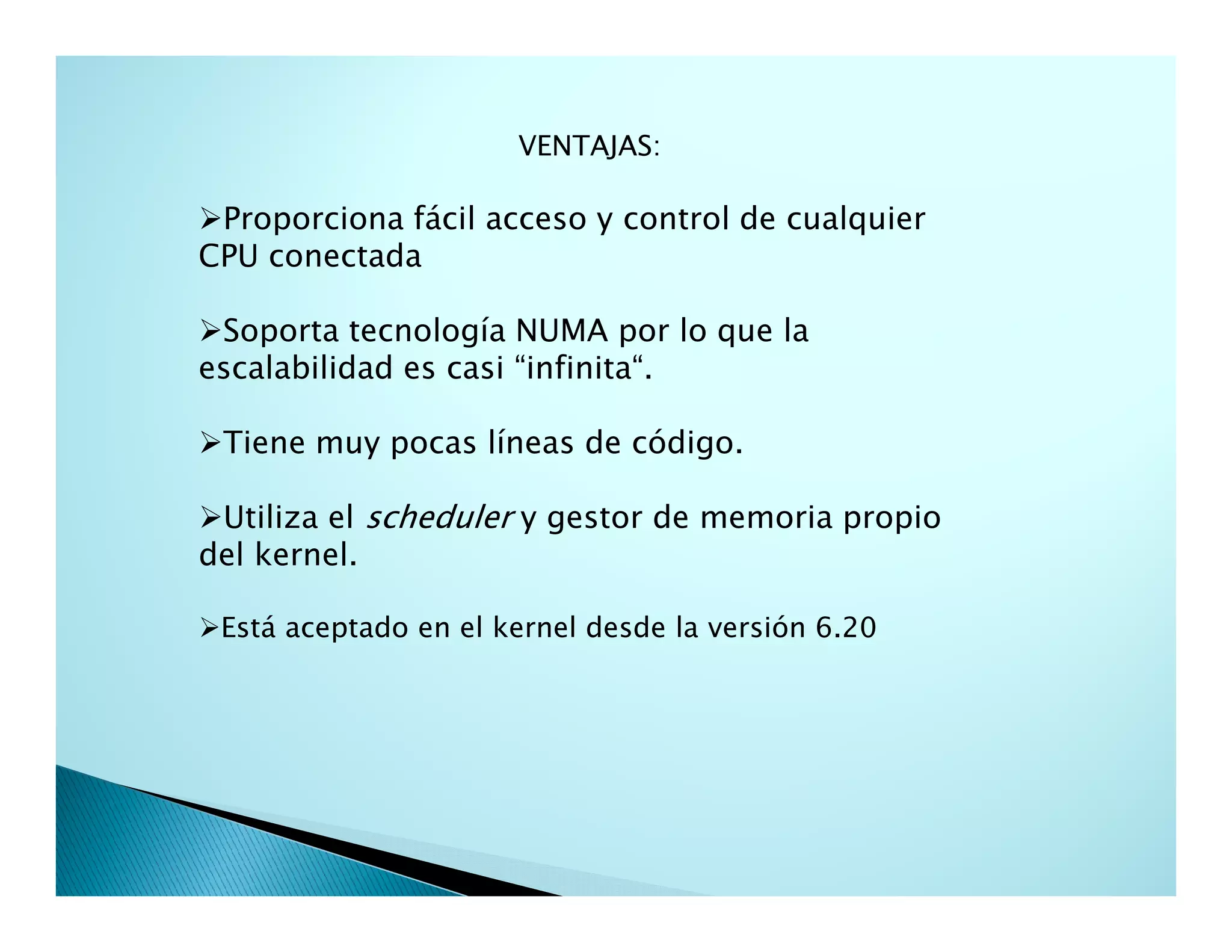 VENTAJAS:
Proporciona fácil acceso y control de cualquier
CPU conectada
Soporta tecnología NUMA por lo que la
escalabilidad es casi “infinita“.
Tiene muy pocas líneas de código.
Utiliza el scheduler y gestor de memoria propio
del kernel.
Está aceptado en el kernel desde la versión 6.20