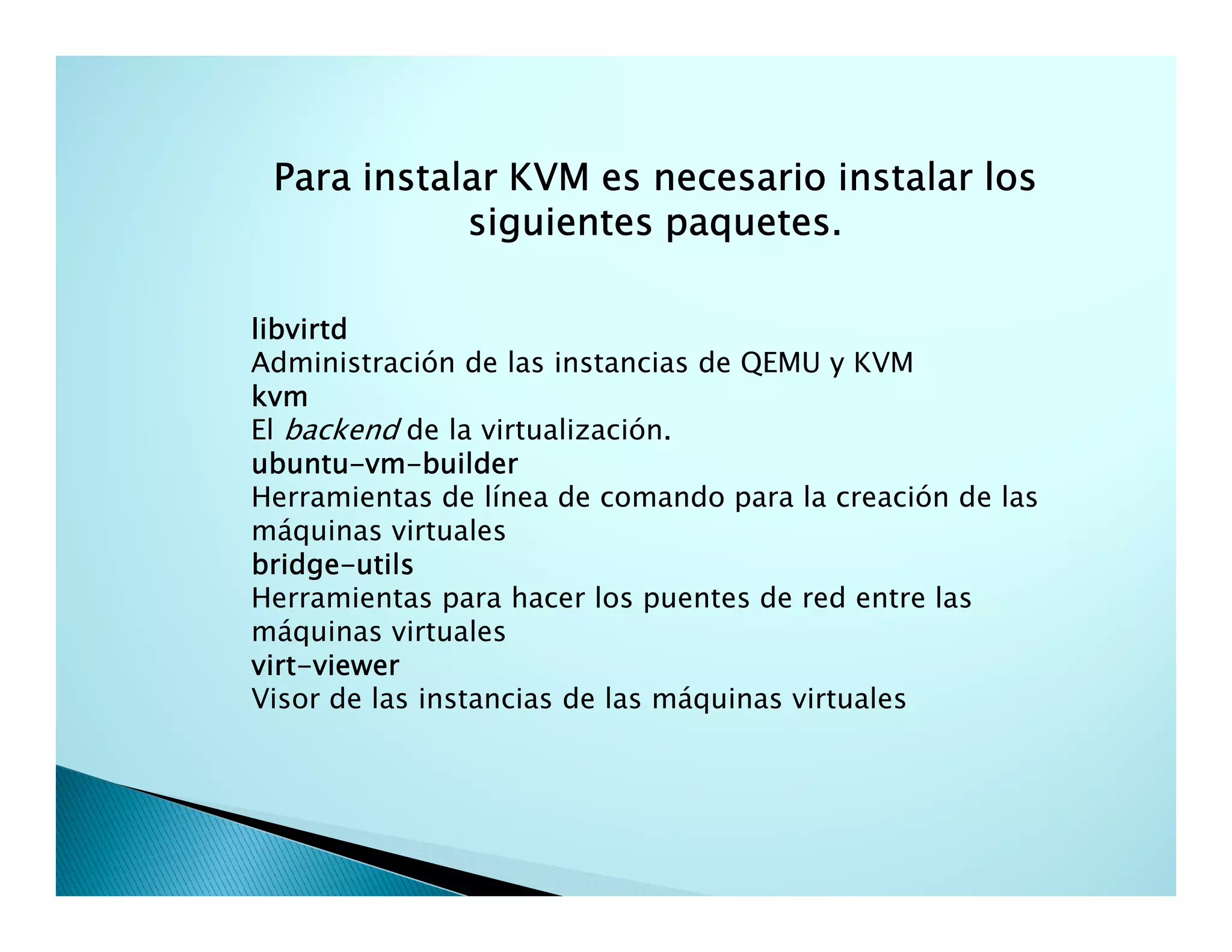 Para instalar KVM es necesario instalar los
siguientes paquetes.
libvirtd
Administración de las instancias de QEMU y KVM
kvm
El backend de la virtualización.
ubuntu-vm-
ubuntu-vm-builder
Herramientas de línea de comando para la creación de las
máquinas virtuales
bridge-
bridge-utils
Herramientas para hacer los puentes de red entre las
máquinas virtuales
virt-
virt-viewer
Visor de las instancias de las máquinas virtuales