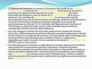  La historia de Internet se remonta al temprano desarrollo de las redes de
comunicación. La idea de una red de ordenadores diseñada para permitir la
comunicación general entre usuarios de varias computadoras sea tanto
desarrollos tecnológicos como la fusión de la infraestructura de la red ya
existente y los sistemas de telecomunicaciones. La primera descripción
documentada acerca de las interacciones sociales que podrían ser propiciadas a
través del networking (trabajo en red) está contenida en una serie de
memorándums escritos por J.C.R. Licklider, del Massachusetts Institute of
Technology, en Agosto de 1962, en los cuales Licklider discute sobre su
concepto de Galactic Network (Red Galáctica).
 Las más antiguas versiones de estas ideas aparecieron a finales de los años
cincuenta. Implementaciones prácticas de estos conceptos empezaron a finales
de los ochenta y a lo largo de los noventa. En la década de 1980, tecnologías que
reconoceríamos como las bases de la moderna Internet, empezaron a
expandirse por todo el mundo. En los noventa se introdujo la World Wide Web
(WWW), que se hizo común.
 La infraestructura de Internet se esparció por el mundo, para crear la moderna
red mundial de computadoras que hoy conocemos. Atravesó los países
occidentales e intentó una penetración en los países en desarrollo, creando un
acceso mundial a información y comunicación sin precedentes, pero también
una brecha digital en el acceso a esta nueva infraestructura. Internet también
alteró la economía del mundo entero, incluyendo las implicaciones económicas
de la burbuja de las .com.
 