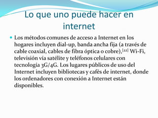 Lo que uno puede hacer en
internet
 Los métodos comunes de acceso a Internet en los
hogares incluyen dial-up, banda ancha fija (a través de
cable coaxial, cables de fibra óptica o cobre),[22] Wi-Fi,
televisión vía satélite y teléfonos celulares con
tecnología 3G/4G. Los lugares públicos de uso del
Internet incluyen bibliotecas y cafés de internet, donde
los ordenadores con conexión a Internet están
disponibles.
 