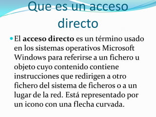 Que es un acceso
directo
El acceso directo es un término usado
en los sistemas operativos Microsoft
Windows para referirse a un fichero u
objeto cuyo contenido contiene
instrucciones que redirigen a otro
fichero del sistema de ficheros o a un
lugar de la red. Está representado por
un icono con una flecha curvada.
 