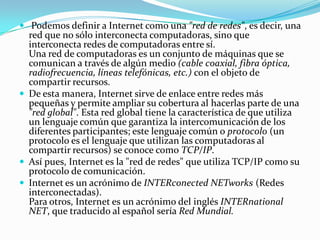 Podemos definir a Internet como una "red de redes", es decir, una
red que no sólo interconecta computadoras, sino que
interconecta redes de computadoras entre sí.
Una red de computadoras es un conjunto de máquinas que se
comunican a través de algún medio (cable coaxial, fibra óptica,
radiofrecuencia, líneas telefónicas, etc.) con el objeto de
compartir recursos.
 De esta manera, Internet sirve de enlace entre redes más
pequeñas y permite ampliar su cobertura al hacerlas parte de una
"red global". Esta red global tiene la característica de que utiliza
un lenguaje común que garantiza la intercomunicación de los
diferentes participantes; este lenguaje común o protocolo (un
protocolo es el lenguaje que utilizan las computadoras al
compartir recursos) se conoce como TCP/IP.
 Así pues, Internet es la "red de redes" que utiliza TCP/IP como su
protocolo de comunicación.
 Internet es un acrónimo de INTERconected NETworks (Redes
interconectadas).
Para otros, Internet es un acrónimo del inglés INTERnational
NET, que traducido al español sería Red Mundial.
 