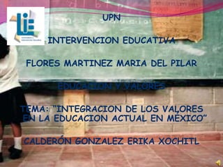 UPN

    INTERVENCION EDUCATIVA

 FLORES MARTINEZ MARIA DEL PILAR

      EDUCACION Y VALORES

TEMA: “INTEGRACION DE LOS VALORES
EN LA EDUCACION ACTUAL EN MÉXICO”

CALDERÓN GONZALEZ ERIKA XOCHITL
 