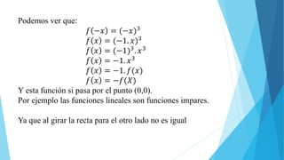 Podemos ver que:
𝑓 −𝑥 = (−𝑥)3
𝑓 𝑥 = (−1. 𝑥)3
𝑓 𝑥 = (−1)3. 𝑥3
𝑓 𝑥 = −1. 𝑥3
𝑓 𝑥 = −1. 𝑓(𝑥)
𝑓 𝑥 = −𝑓(𝑋)
Y esta función si pasa por el punto (0,0).
Por ejemplo las funciones lineales son funciones impares.
Ya que al girar la recta para el otro lado no es igual
 