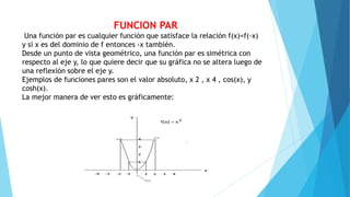 FUNCION PAR
Una función par es cualquier función que satisface la relación f(x)=f(-x)
y si x es del dominio de f entonces -x también.
Desde un punto de vista geométrico, una función par es simétrica con
respecto al eje y, lo que quiere decir que su gráfica no se altera luego de
una reflexión sobre el eje y.
Ejemplos de funciones pares son el valor absoluto, x 2 , x 4 , cos(x), y
cosh(x).
La mejor manera de ver esto es gráficamente:
 