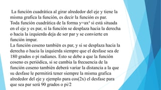 La función cuadrática al girar alrededor del eje y tiene la
misma grafica la función, es decir la función es par.
Toda función cuadrática de la forma y=ax² si está situada
en el eje y es par, si la función se desplaza hacia la derecha
o hacia la izquierda deja de ser par y se convierte en
función impar.
La función coseno también es par, y si se desplaza hacia la
derecha o hacia la izquierda siempre que el desfase sea de
180 grados o pi radianes. Esto se debe a que la función
coseno es periódica, si se cambia la frecuencia de la
función coseno también deberá variar la distancia a la que
su desfase le permitirá tener siempre la misma grafica
alrededor del eje y ejemplo para cos(2x) el desfase para
que sea par será 90 grados o pi/2
 