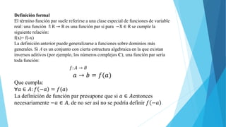 Definición formal
El término función par suele referirse a una clase especial de funciones de variable
real: una función f: R → R es una función par si para −X ∈ R se cumple la
siguiente relación:
f(x)= f(-x)
La definición anterior puede generalizarse a funciones sobre dominios más
generales. Si A es un conjunto con cierta estructura algebraica en la que existan
inversos aditivos (por ejemplo, los números complejos C), una función par sería
toda función:
𝑓: 𝐴 → 𝐵
𝑎 → 𝑏 = 𝑓(𝑎)
Que cumpla:
∀𝑎 ∈ 𝐴: 𝑓 −𝑎 = 𝑓(𝑎)
La definición de función par presupone que si 𝑎 ∈ 𝐴entonces
necesariamente −𝑎 ∈ 𝐴, de no ser así no se podría definir 𝑓 −𝑎 .
 