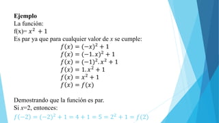 Ejemplo
La función:
f(x)= 𝑥2 + 1
Es par ya que para cualquier valor de x se cumple:
𝑓 𝑥 = (−𝑥)2 + 1
𝑓 𝑥 = (−1. 𝑥)2 + 1
𝑓 𝑥 = (−1)2. 𝑥2 + 1
𝑓 𝑥 = 1. 𝑥2
+ 1
𝑓 𝑥 = 𝑥2
+ 1
𝑓 𝑥 = 𝑓(𝑥)
Demostrando que la función es par.
Si x=2, entonces:
𝑓 −2 = (−2)2 + 1 = 4 + 1 = 5 = 22 + 1 = 𝑓(2)
 