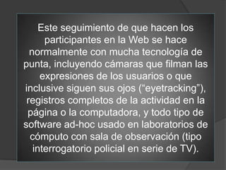 Este seguimiento de que hacen los
      participantes en la Web se hace
  normalmente con mucha tecnología de
punta, incluyendo cámaras que filman las
     expresiones de los usuarios o que
inclusive siguen sus ojos (“eyetracking”),
 registros completos de la actividad en la
 página o la computadora, y todo tipo de
software ad-hoc usado en laboratorios de
  cómputo con sala de observación (tipo
   interrogatorio policial en serie de TV).
 