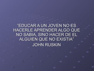 “EDUCAR A UN JOVEN NO ES HACERLE APRENDER ALGO QUE NO SABIA, SINO HACER DE EL ALGUIEN QUE NO EXISTIA” JOHN RUSKIN 