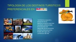 TIPOLOGÍA DE LOS DESTINOS TURÍSTICOS
PREFERENCIALES EN
la dinámica espacial y
temporal de los
destinos turísticos que han
resultado preferenciales
en el proceso de
desarrollo de la economía
turística mexicana entre
finales del siglo XX y
comienzos del XXI.
 