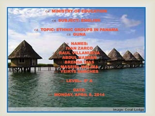 
 MINISTRY OF EDUCATION
 SUBJECT: ENGLISH
 TOPIC: ETHNIC GROUPS IN PANAMA
 GUNA
 NAMES:
 IVAN ZARCO
 RAUL VILLANUEVA
 ABDUL HASSAN
 BRENDA DIAS
 MASSIEL MOLINA
 YEIRYS SANCHES
 LEVEL: 8º A
 DATE:
 MONDAY, APRIL 8, 2014
 