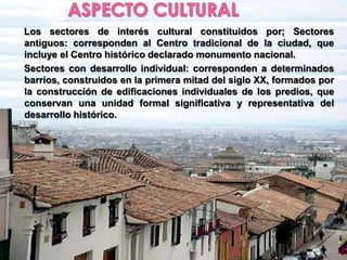 ASPECTO CULTURALLos sectores de interés cultural constituidos por; Sectores antiguos: corresponden al Centro tradicional de la ciudad, que incluye el Centro histórico declarado monumento nacional.Sectores con desarrollo individual: corresponden a determinados barrios, construidos en la primera mitad del siglo XX, formados por la construcción de edificaciones individuales de los predios, que conservan una unidad formal significativa y representativa del desarrollo histórico..