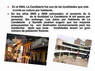  En el 2004, La Candelaria fue una de las localidades que más  	  invirtió en cultura por habitante.En los años 2005 y 2006 sobresalen: el aumento de la inversión      de la localidad La Candelaria (4 mil pesos por persona). Sin embargo, Los datos por habitante de La Candelaria  y Santafé podrían sugerir que los mayores presupuestos no  son destinados exclusivamente para los residentes  dado que esas   localidades atraen un gran número de población ﬂotante. 