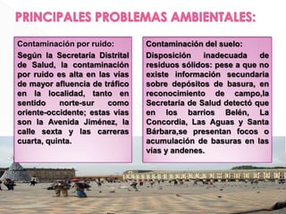 PRINCIPALES PROBLEMAS AMBIENTALES:Contaminación por ruido:	Según la Secretaría Distrital de Salud, la contaminación por ruido es alta en las vías de mayor afluencia de tráfico en la localidad, tanto en sentido norte-sur como oriente-occidente; estas vías son la Avenida Jiménez, la calle sexta y las carreras cuarta, quinta.Contaminación del suelo:Disposición inadecuada de residuos sólidos: pese a que no existe información secundaria sobre depósitos de basura, en reconocimiento de campo,la Secretaría de Salud detectó que en los barrios Belén, La Concordia, Las Aguas y Santa Bárbara,se presentan focos o acumulación de basuras en las vías y andenes.
