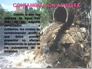 CONTAMINACIÓN ACUÍFERADebido a que los cuerpos de agua han sido en su mayoría canalizados y cubiertos, los niveles de contaminación acuífera que éstos puedan presentar no afectan directamente la salud de los pobladores de la localidad.