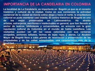 IMPORTANCIA DE LA CANDELARIA EN COLOMBIALa localidad de La Candelaria  es importante en  Bogotá ya que es el corazón histórico y cultural de la ciudad. Como en sus comienzos la actividad comercial de la ciudad se movía colina abajo y hacia el norte, la arquitectura colonial se pudo mantener casi intacta. El centro histórico de Bogotá es uno de los mejor preservados en Latinoamérica. Ha atraído artistas, extranjeros, escritores e intelectuales en general, que han llenado el sector de teatros, bibliotecas y universidades, en armonía con la gran reputación cultural de Colombia en el mundo de habla castellana. Los visitantes pueden ver allí las casas coloniales con sus ventanas enrejadas, portones tallados, techos de tejas rojas y aleros. La Alcaldía Mayor de Bogotá lleva a cabo planes de renovación y preservación de las propiedades y de las calles adoquinadas, una característica más de la localidad.