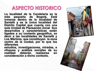 ASPECTO HISTORICOLa localidad de la Candelaria es la más pequeña de Bogotá. Está  inmersa dentro de la localidad de Santafé y es la única localidad del  Distrito Capital que cuenta con una sola Unidad de Planeación Zonal  Sus desarrollos y características están ligados a su contexto geográﬁco, es decir a las localidades de Santafé y Los Mártires, que constituyen  la zona centro de la ciudad, por lo que los diferentes estudios, investigaciones, miradas, enfoques y análisis sociales de su realidad deberán realizarse en consideración a dicho contexto.
