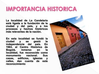 La localidad de La Candelaria está ligada a la fundación de la ciudad y del país, y a los procesos y hechos históricos más relevantes de la nación.	En esta localidad se fundó la ciudad y se gestó la independencia del país. En 1963, el Centro Histórico de Bogotá, inmerso en la localidad, fue reconocido como monumento nacional. Sus casas, ediﬁcios, iglesias y calles, dan cuenta de este reconocimientoIMPORTANCIA HISTORICA