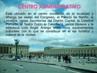 CENTRO ADMINISTRATIVOEstá ubicado en el centro occidental de la localidad y alberga las sedes del Congreso, el Palacio de Nariño, la Alcaldía, varias Secretarías del Distrito Capital, la Catedral Primada, el Teatro Colón la Cancillería, varios museos y la biblioteca Luís Ángel Arango entre otros equipamientos culturales con lo que se constituye en el eje turístico y cultural de la  ciudad.