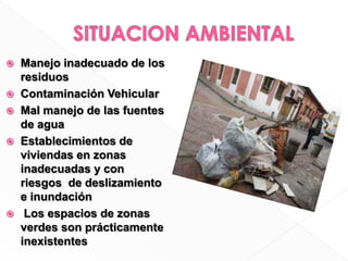 SITUACION AMBIENTALManejo inadecuado de los residuosContaminación Vehicular Mal manejo de las fuentes de aguaEstablecimientos de viviendas en zonas inadecuadas y con riesgos  de deslizamiento e inundación  Los espacios de zonas verdes son prácticamente inexistentes